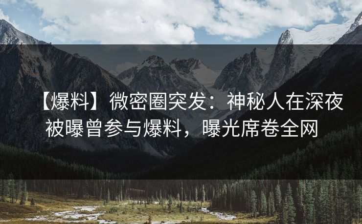 【爆料】微密圈突发：神秘人在深夜被曝曾参与爆料，曝光席卷全网