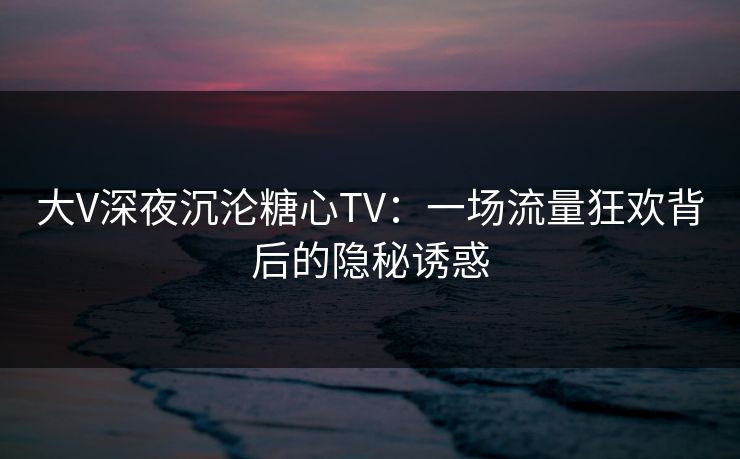 大V深夜沉沦糖心TV：一场流量狂欢背后的隐秘诱惑