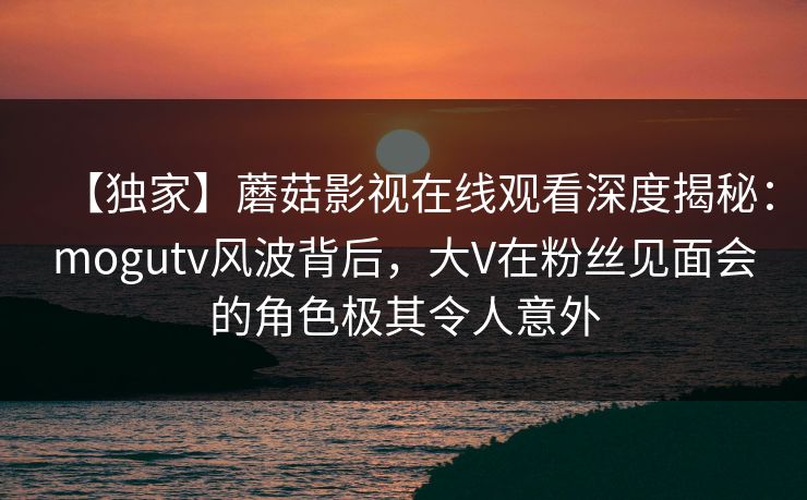 【独家】蘑菇影视在线观看深度揭秘：mogutv风波背后，大V在粉丝见面会的角色极其令人意外