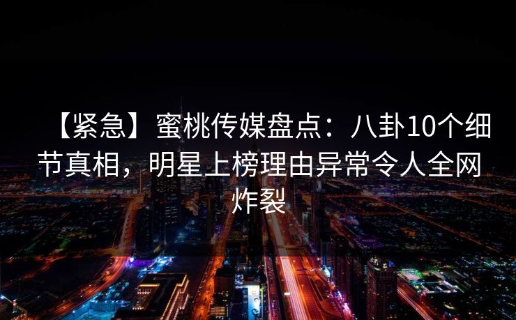 【紧急】蜜桃传媒盘点:八卦10个细节真相,明星上榜理由异常令人全网炸裂 【紧急】蜜桃传媒盘点:八卦10个细节真相,明星上榜理由异常令人全网炸裂