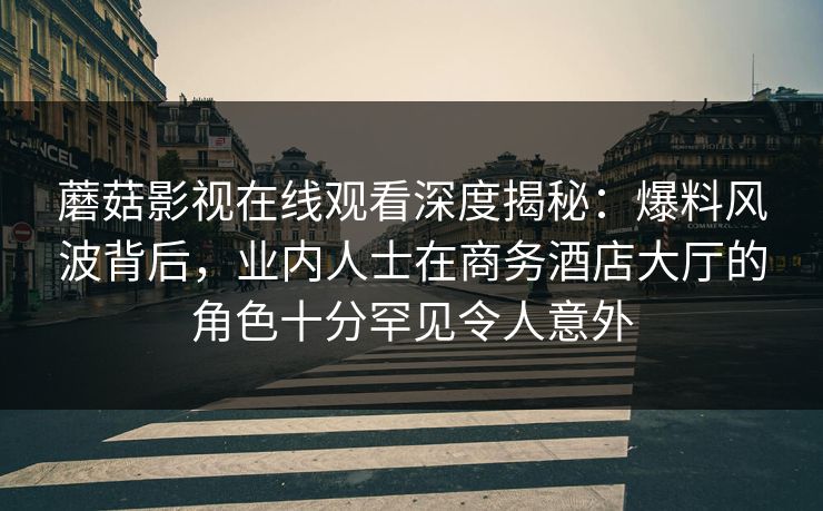蘑菇影视在线观看深度揭秘:爆料风波背后,业内人士在商务酒店大厅的角色十分罕见令人意外 蘑菇影视在线观看深度揭秘:爆料风波背后,业内人士在商务酒店大厅的角色十分罕见令人意外