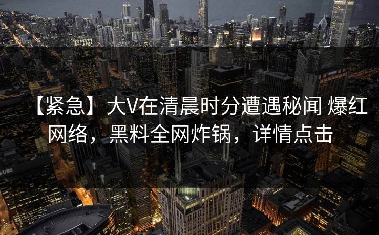 【紧急】大V在清晨时分遭遇秘闻 爆红网络，黑料全网炸锅，详情点击