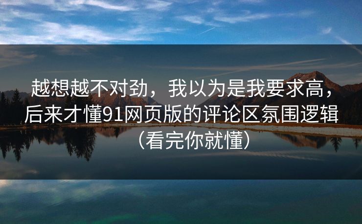 越想越不对劲，我以为是我要求高，后来才懂91网页版的评论区氛围逻辑（看完你就懂）