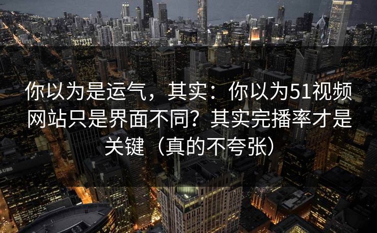 你以为是运气，其实：你以为51视频网站只是界面不同？其实完播率才是关键（真的不夸张）