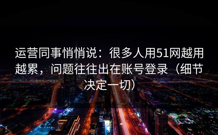 运营同事悄悄说:很多人用51网越用越累,问题往往出在账号登录(细节决定一切) 运营同事悄悄说:很多人用51网越用越累,问题往往出在账号登录(细节决定一切)