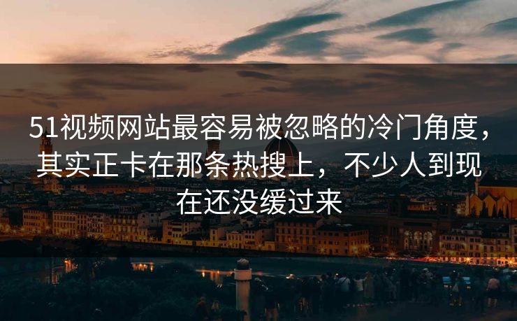 51视频网站最容易被忽略的冷门角度，其实正卡在那条热搜上，不少人到现在还没缓过来