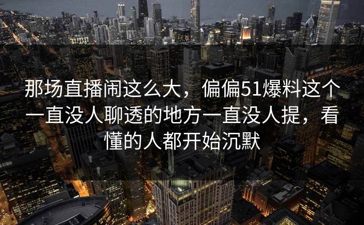 那场直播闹这么大，偏偏51爆料这个一直没人聊透的地方一直没人提，看懂的人都开始沉默