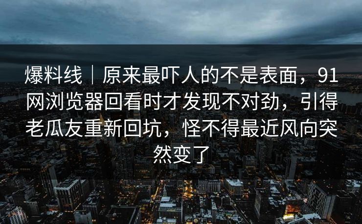 爆料线｜原来最吓人的不是表面，91网浏览器回看时才发现不对劲，引得老瓜友重新回坑，怪不得最近风向突然变了